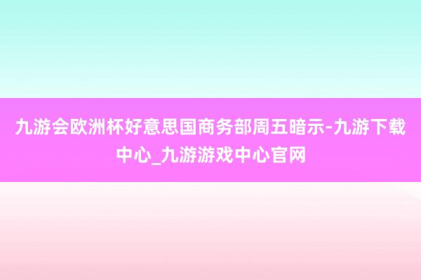 九游会欧洲杯好意思国商务部周五暗示-九游下载中心_九游游戏中心官网