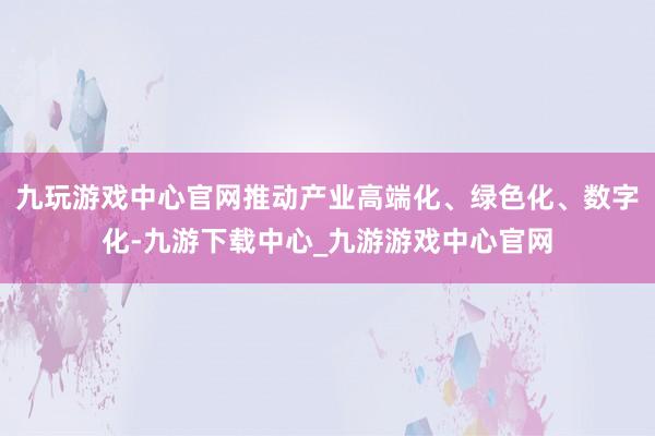 九玩游戏中心官网推动产业高端化、绿色化、数字化-九游下载中心_九游游戏中心官网