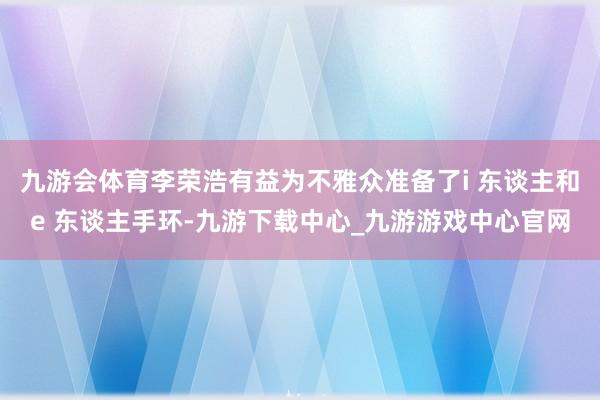 九游会体育李荣浩有益为不雅众准备了i 东谈主和e 东谈主手环-九游下载中心_九游游戏中心官网