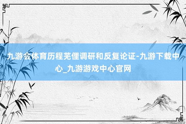 九游会体育历程芜俚调研和反复论证-九游下载中心_九游游戏中心官网