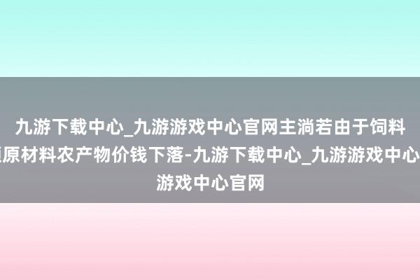 九游下载中心_九游游戏中心官网主淌若由于饲料巨额原材料农产物价钱下落-九游下载中心_九游游戏中心官网