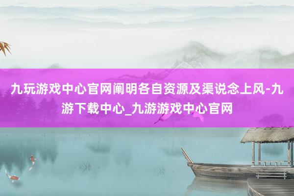 九玩游戏中心官网阐明各自资源及渠说念上风-九游下载中心_九游游戏中心官网