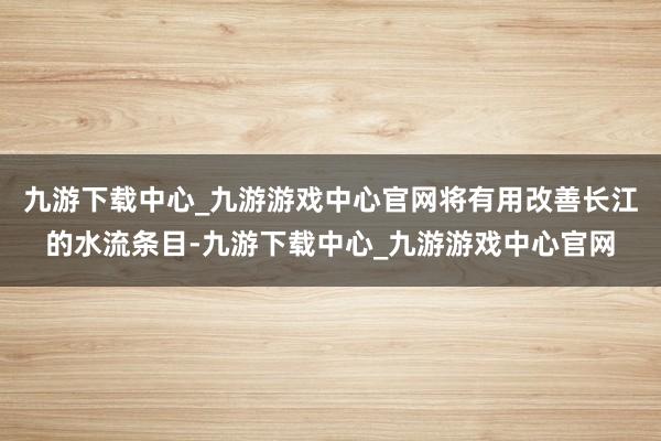 九游下载中心_九游游戏中心官网将有用改善长江的水流条目-九游下载中心_九游游戏中心官网