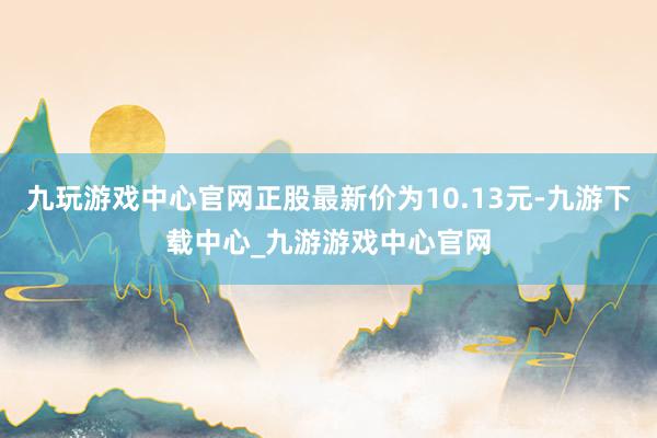 九玩游戏中心官网正股最新价为10.13元-九游下载中心_九游游戏中心官网