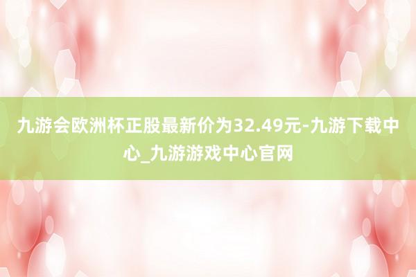 九游会欧洲杯正股最新价为32.49元-九游下载中心_九游游戏中心官网