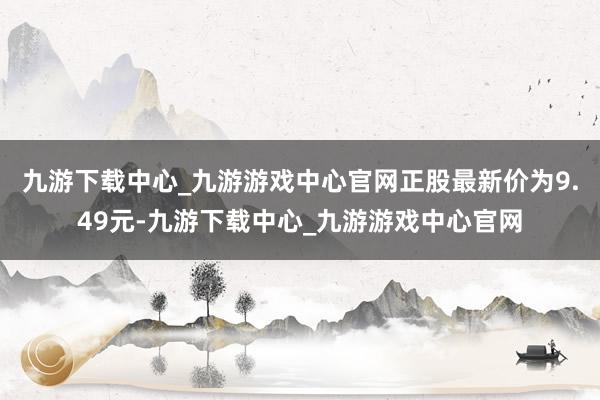 九游下载中心_九游游戏中心官网正股最新价为9.49元-九游下载中心_九游游戏中心官网