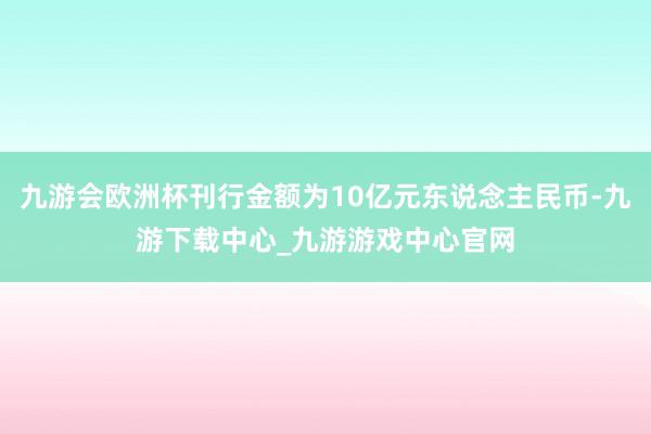 九游会欧洲杯刊行金额为10亿元东说念主民币-九游下载中心_九游游戏中心官网