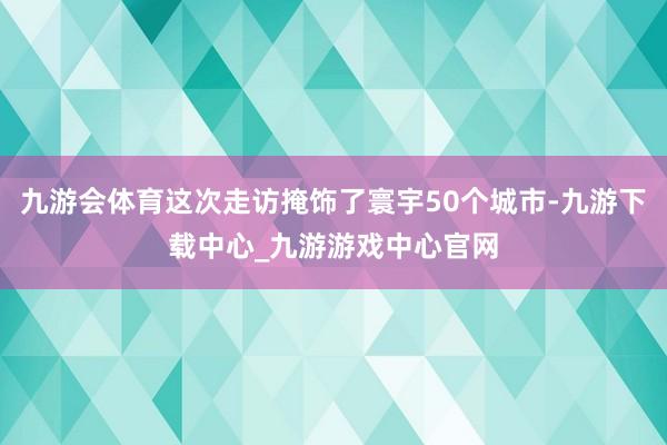 九游会体育这次走访掩饰了寰宇50个城市-九游下载中心_九游游戏中心官网