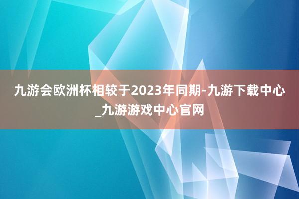 九游会欧洲杯相较于2023年同期-九游下载中心_九游游戏中心官网