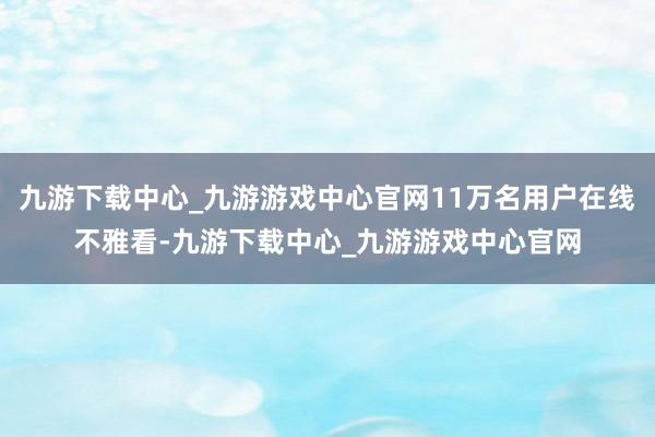 九游下载中心_九游游戏中心官网11万名用户在线不雅看-九游下载中心_九游游戏中心官网