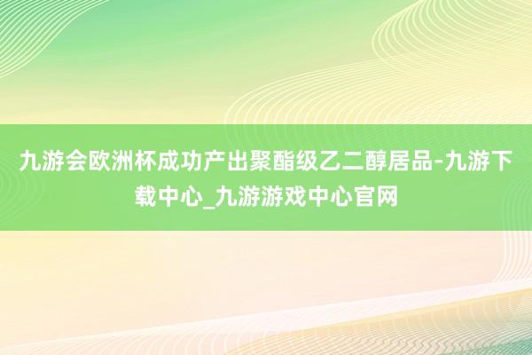 九游会欧洲杯成功产出聚酯级乙二醇居品-九游下载中心_九游游戏中心官网