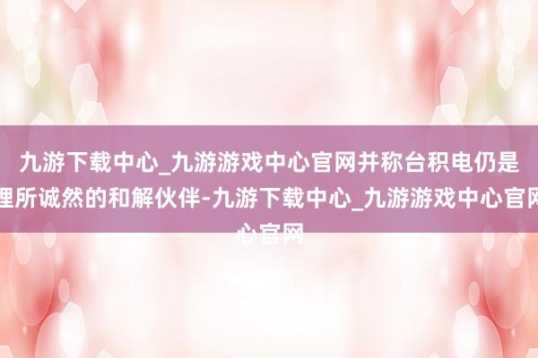 九游下载中心_九游游戏中心官网并称台积电仍是理所诚然的和解伙伴-九游下载中心_九游游戏中心官网