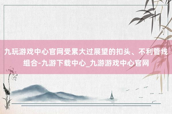 九玩游戏中心官网受累大过展望的扣头、不利管线组合-九游下载中心_九游游戏中心官网