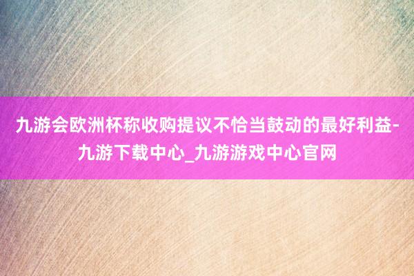 九游会欧洲杯称收购提议不恰当鼓动的最好利益-九游下载中心_九游游戏中心官网