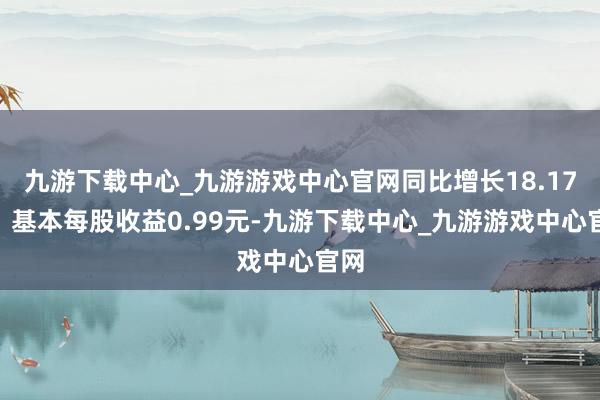 九游下载中心_九游游戏中心官网同比增长18.17%；基本每股收益0.99元-九游下载中心_九游游戏中心官网