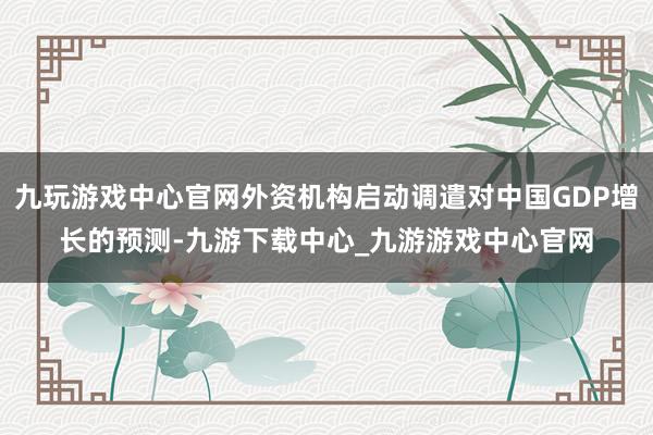 九玩游戏中心官网外资机构启动调遣对中国GDP增长的预测-九游下载中心_九游游戏中心官网