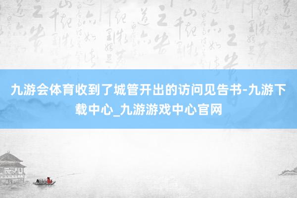 九游会体育收到了城管开出的访问见告书-九游下载中心_九游游戏中心官网