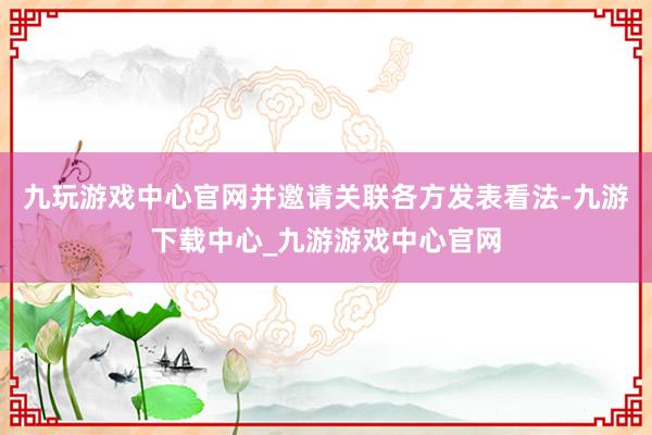 九玩游戏中心官网并邀请关联各方发表看法-九游下载中心_九游游戏中心官网