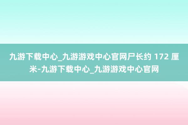 九游下载中心_九游游戏中心官网尸长约 172 厘米-九游下载中心_九游游戏中心官网