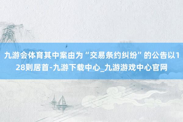 九游会体育其中案由为“交易条约纠纷”的公告以128则居首-九游下载中心_九游游戏中心官网