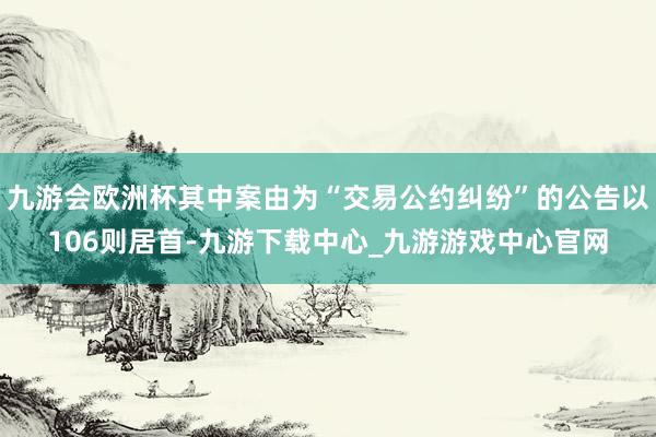 九游会欧洲杯其中案由为“交易公约纠纷”的公告以106则居首-九游下载中心_九游游戏中心官网