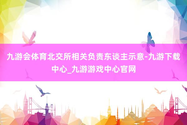 九游会体育北交所相关负责东谈主示意-九游下载中心_九游游戏中心官网