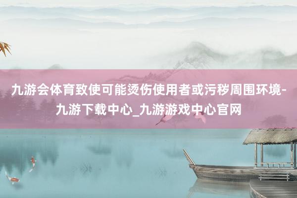 九游会体育致使可能烫伤使用者或污秽周围环境-九游下载中心_九游游戏中心官网