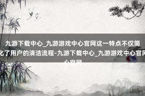 九游下载中心_九游游戏中心官网这一特点不仅简化了用户的清洁流程-九游下载中心_九游游戏中心官网