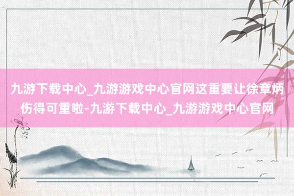 九游下载中心_九游游戏中心官网这重要让徐章炳伤得可重啦-九游下载中心_九游游戏中心官网