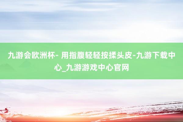 九游会欧洲杯- 用指腹轻轻按揉头皮-九游下载中心_九游游戏中心官网