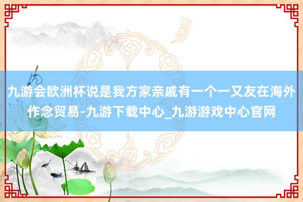 九游会欧洲杯说是我方家亲戚有一个一又友在海外作念贸易-九游下载中心_九游游戏中心官网