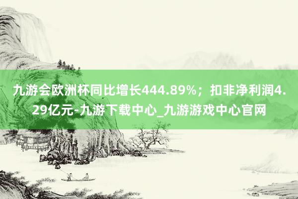 九游会欧洲杯同比增长444.89%；扣非净利润4.29亿元-九游下载中心_九游游戏中心官网