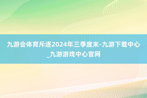 九游会体育斥逐2024年三季度末-九游下载中心_九游游戏中心官网