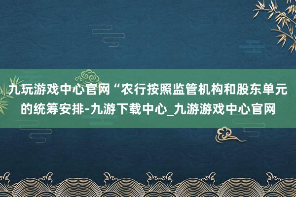 九玩游戏中心官网“农行按照监管机构和股东单元的统筹安排-九游下载中心_九游游戏中心官网