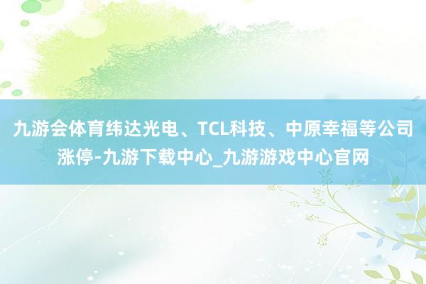 九游会体育纬达光电、TCL科技、中原幸福等公司涨停-九游下载中心_九游游戏中心官网