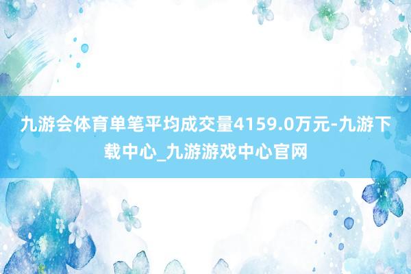 九游会体育单笔平均成交量4159.0万元-九游下载中心_九游游戏中心官网