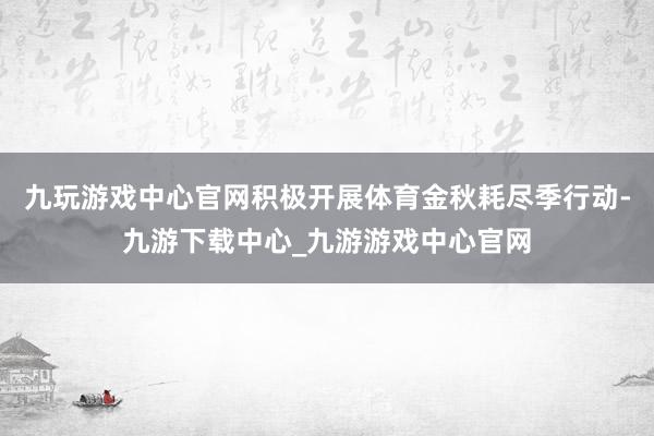 九玩游戏中心官网积极开展体育金秋耗尽季行动-九游下载中心_九游游戏中心官网