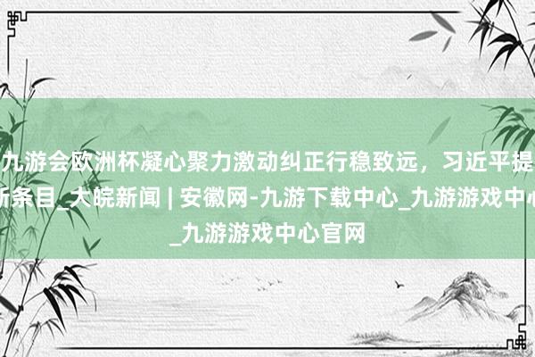 九游会欧洲杯凝心聚力激动纠正行稳致远，习近平提倡最新条目_大皖新闻 | 安徽网-九游下载中心_九游游戏中心官网