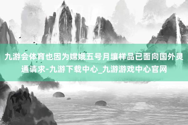 九游会体育也因为嫦娥五号月壤样品已面向国外灵通请求-九游下载中心_九游游戏中心官网