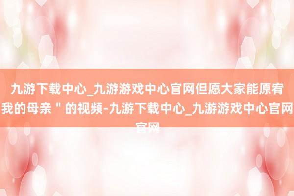 九游下载中心_九游游戏中心官网但愿大家能原宥我的母亲＂的视频-九游下载中心_九游游戏中心官网