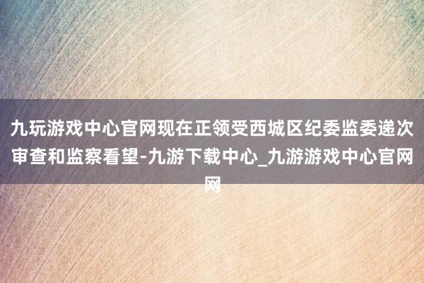 九玩游戏中心官网现在正领受西城区纪委监委递次审查和监察看望-九游下载中心_九游游戏中心官网