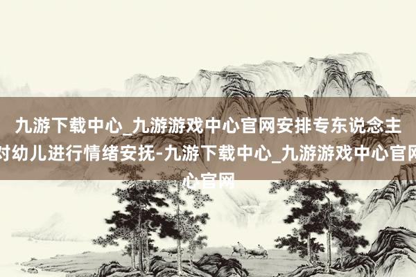 九游下载中心_九游游戏中心官网安排专东说念主对幼儿进行情绪安抚-九游下载中心_九游游戏中心官网