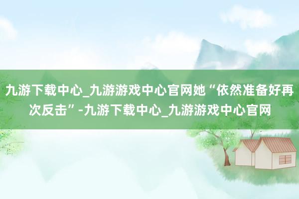 九游下载中心_九游游戏中心官网她“依然准备好再次反击”-九游下载中心_九游游戏中心官网