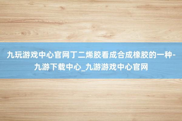 九玩游戏中心官网丁二烯胶看成合成橡胶的一种-九游下载中心_九游游戏中心官网