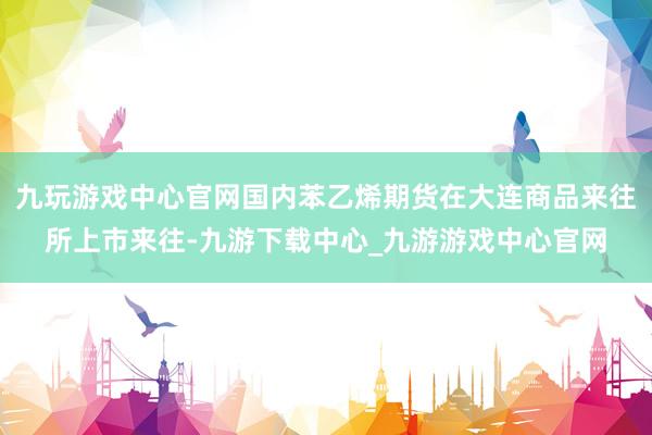 九玩游戏中心官网国内苯乙烯期货在大连商品来往所上市来往-九游下载中心_九游游戏中心官网