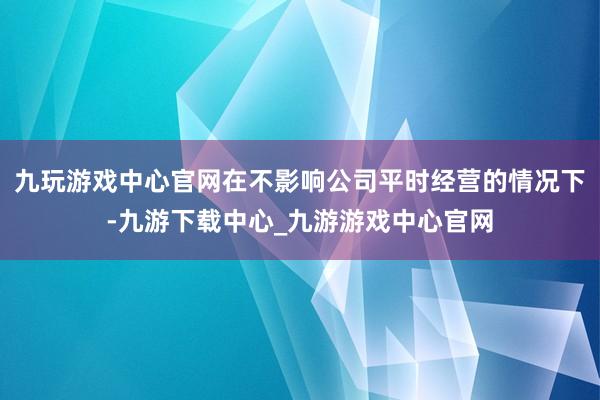 九玩游戏中心官网在不影响公司平时经营的情况下-九游下载中心_九游游戏中心官网