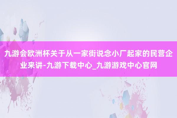 九游会欧洲杯关于从一家街说念小厂起家的民营企业来讲-九游下载中心_九游游戏中心官网