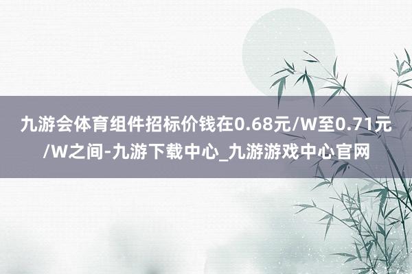 九游会体育组件招标价钱在0.68元/W至0.71元/W之间-九游下载中心_九游游戏中心官网