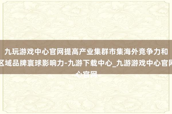 九玩游戏中心官网提高产业集群市集海外竞争力和区域品牌寰球影响力-九游下载中心_九游游戏中心官网