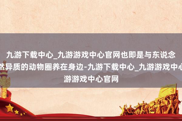 九游下载中心_九游游戏中心官网也即是与东说念主全然异质的动物圈养在身边-九游下载中心_九游游戏中心官网